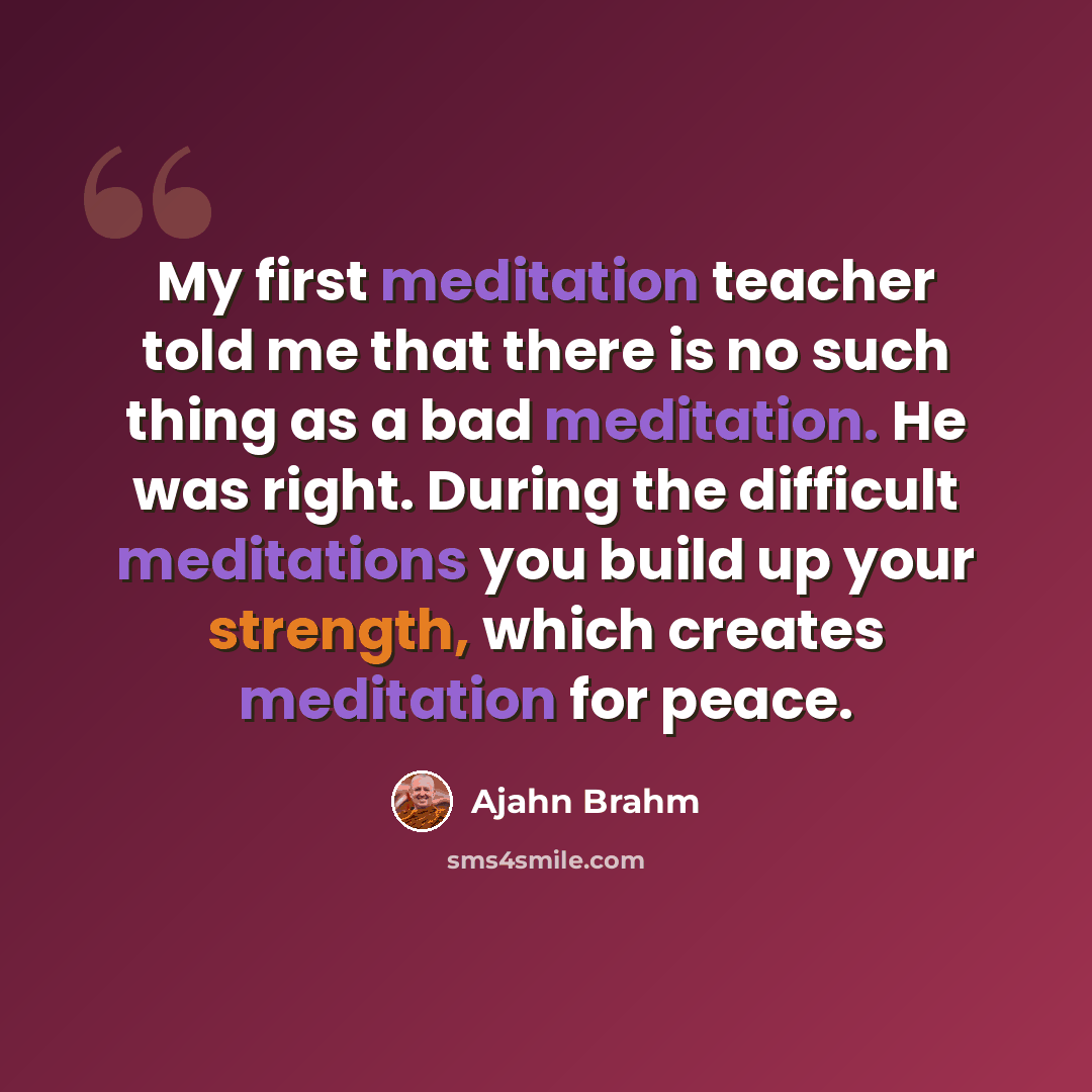 “My first meditation teacher told me that there is no such thing as a bad meditation. He was right. During the difficult meditations you build up your strength, which creates meditation for peace.” quote by Ajahn Brahm