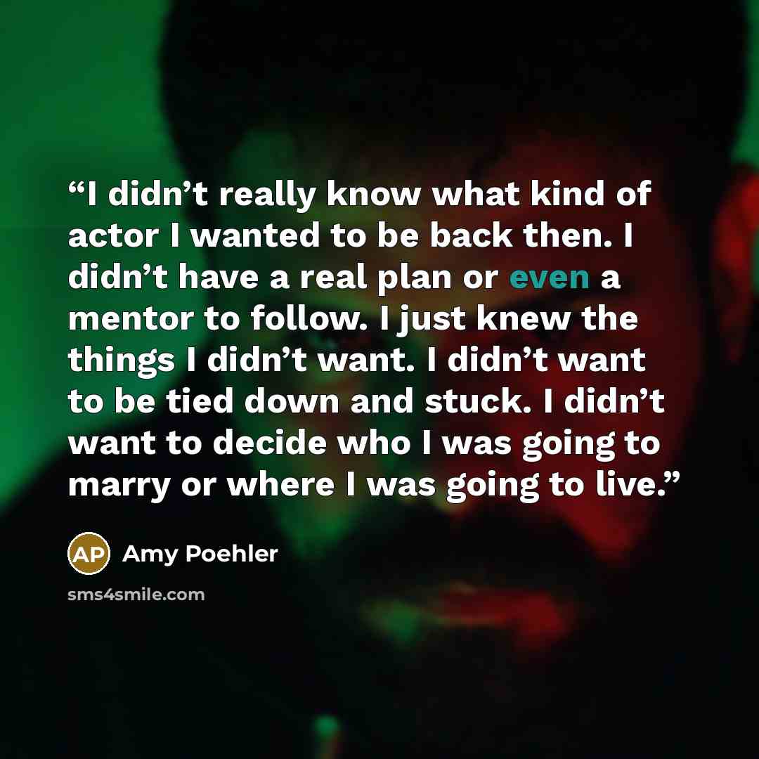 “I didn’t really know what kind of actor I wanted to be back then. I didn’t have a real plan or even a mentor to follow. I just knew the things I didn’t want. I didn’t want to be tied down and stuck. I didn’t want to decide who I was going to marry or where I was going to live.” quote by Amy Poehler
