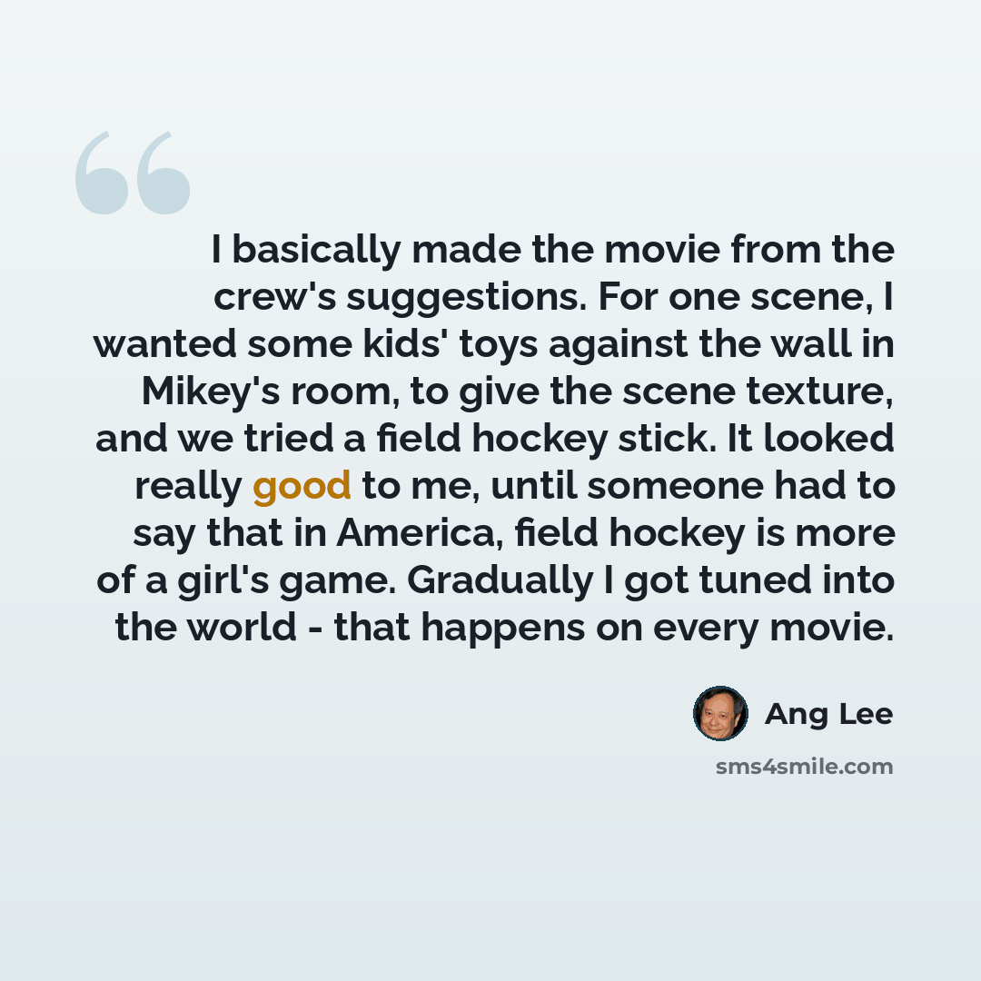 “I basically made the movie from the crew's suggestions. For one scene, I wanted some kids' toys against the wall in Mikey's room, to give the scene texture, and we tried a field hockey stick. It looked really good to me, until someone had to say that in America, field hockey is more of a girl's…” quote by Ang Lee
