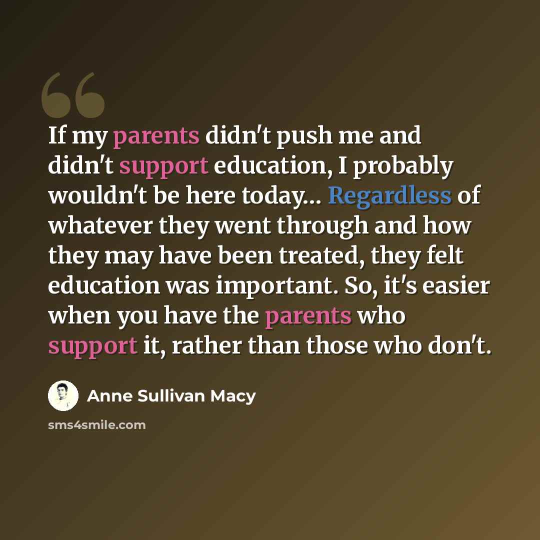 “If my parents didn't push me and didn't support education, I probably wouldn't be here today… Regardless of whatever they went through and how they may have been treated, they felt education was important. So, it's easier when you have the parents who support it, rather than those who don't.” quote by Anne Sullivan Macy