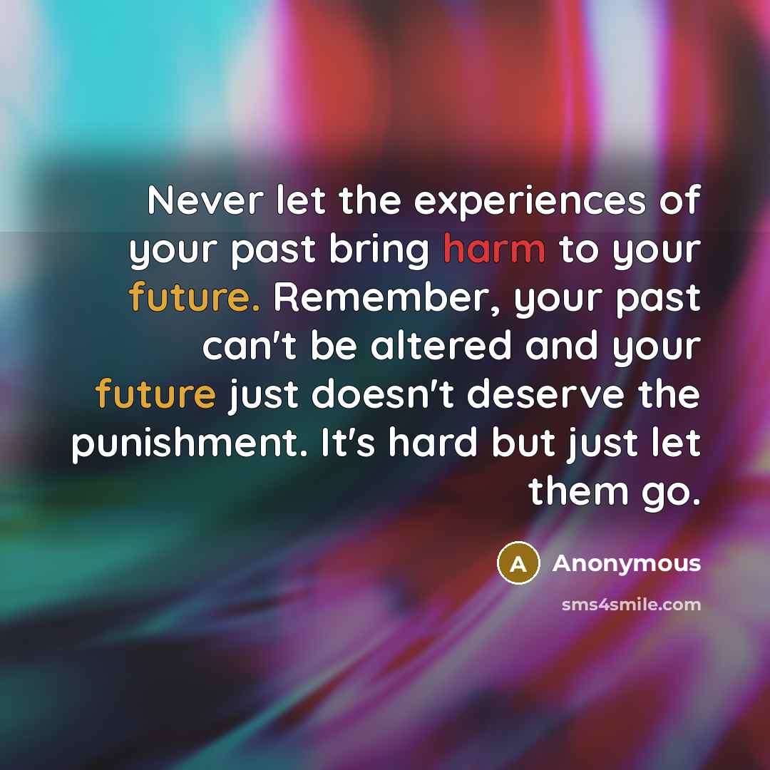 “Never let the experiences of your past bring harm to your future. Remember, your past can't be altered and your future just doesn't deserve the punishment. It's hard but just let them go.” quote by Anonymous