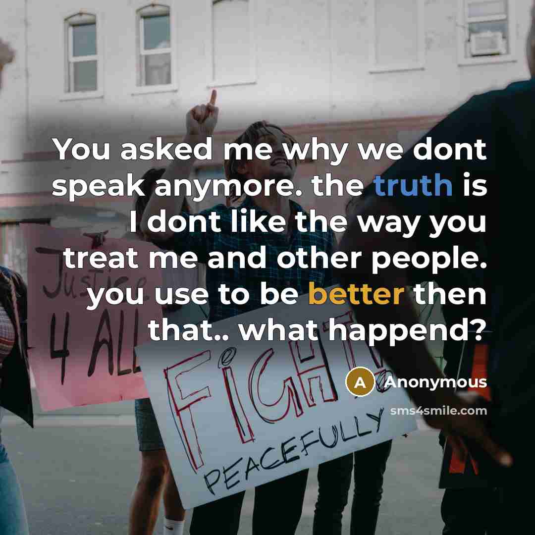 “You asked me why we dont speak anymore. the truth is I dont like the way you treat me and other people. you use to be better then that.. what happend?” quote by Anonymous