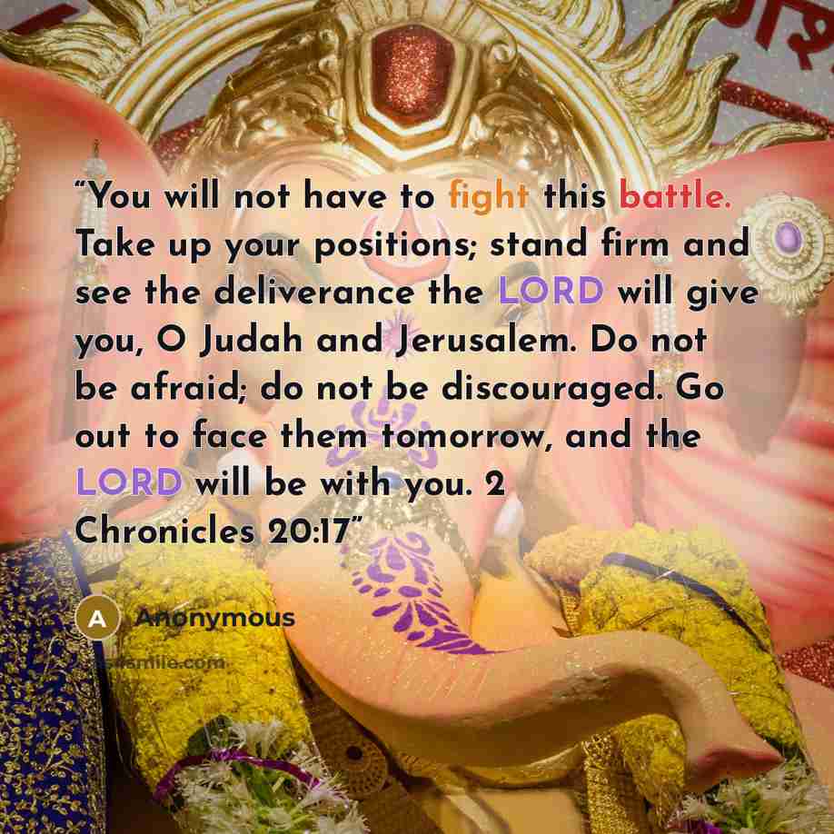 “You will not have to fight this battle. Take up your positions; stand firm and see the deliverance the LORD will give you, O Judah and Jerusalem. Do not be afraid; do not be discouraged. Go out to face them tomorrow, and the LORD will be with you. 2 Chronicles 20:17” quote by Anonymous