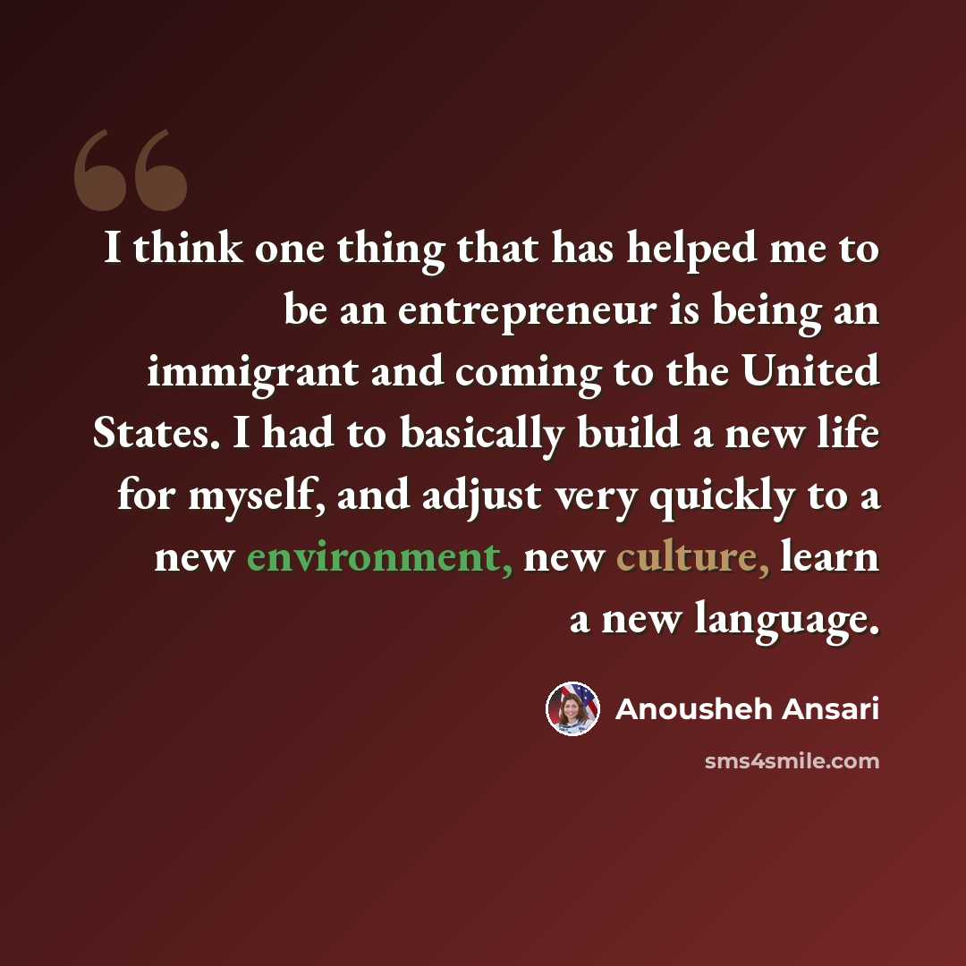 “I think one thing that has helped me to be an entrepreneur is being an immigrant and coming to the United States. I had to basically build a new life for myself, and adjust very quickly to a new environment, new culture, learn a new language.” quote by Anousheh Ansari