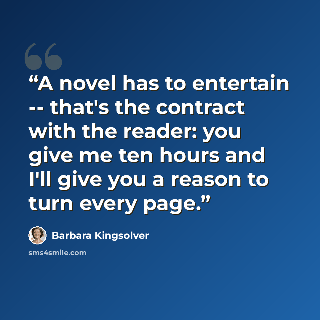 “A novel has to entertain -- that's the contract with the reader: you give me ten hours and I'll give you a reason to turn every page.” quote by Barbara Kingsolver