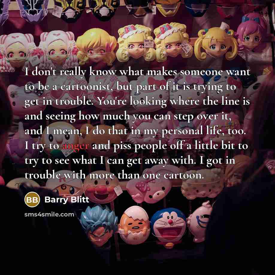 “I don't really know what makes someone want to be a cartoonist, but part of it is trying to get in trouble. You're looking where the line is and seeing how much you can step over it, and I mean, I do that in my personal life, too. I try to anger and piss people off a little bit to try to see what…” quote by Barry Blitt