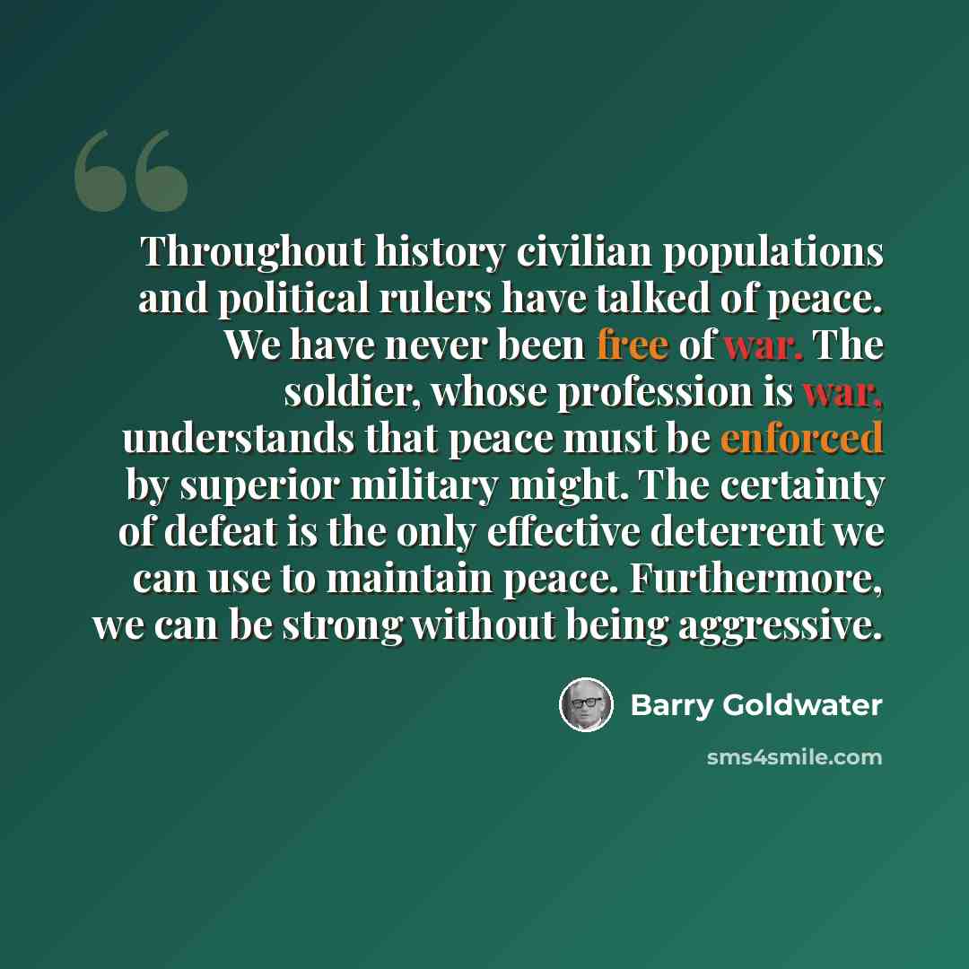 “Throughout history civilian populations and political rulers have talked of peace. We have never been free of war. The soldier, whose profession is war, understands that peace must be enforced by superior military might. The certainty of defeat is the only effective deterrent we can use to…” quote by Barry Goldwater