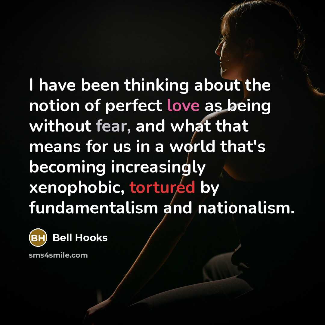 “I have been thinking about the notion of perfect love as being without fear, and what that means for us in a world that's becoming increasingly xenophobic, tortured by fundamentalism and nationalism.” quote by Bell Hooks