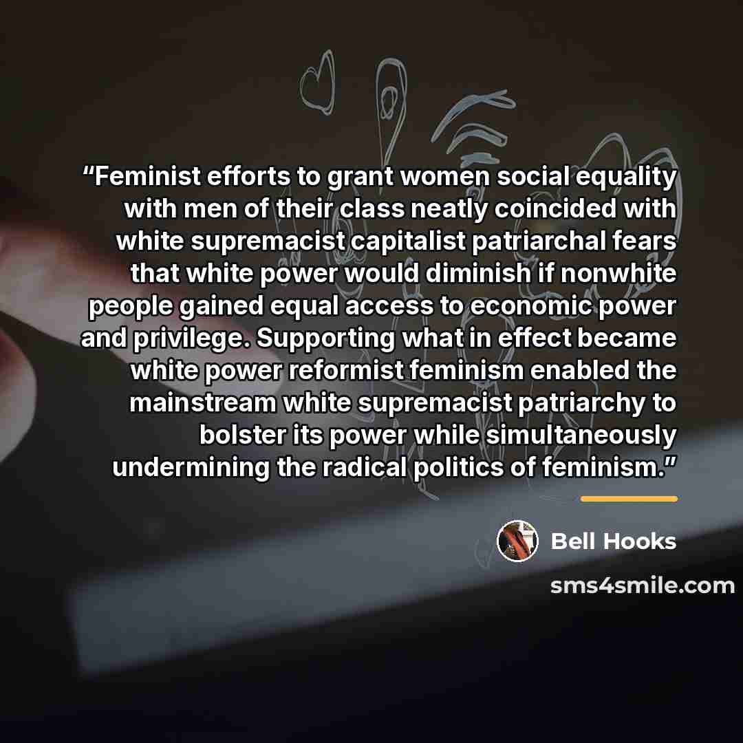 “Feminist efforts to grant women social equality with men of their class neatly coincided with white supremacist capitalist patriarchal fears that white power would diminish if nonwhite people gained equal access to economic power and privilege. Supporting what in effect became white power…” quote by bell hooks