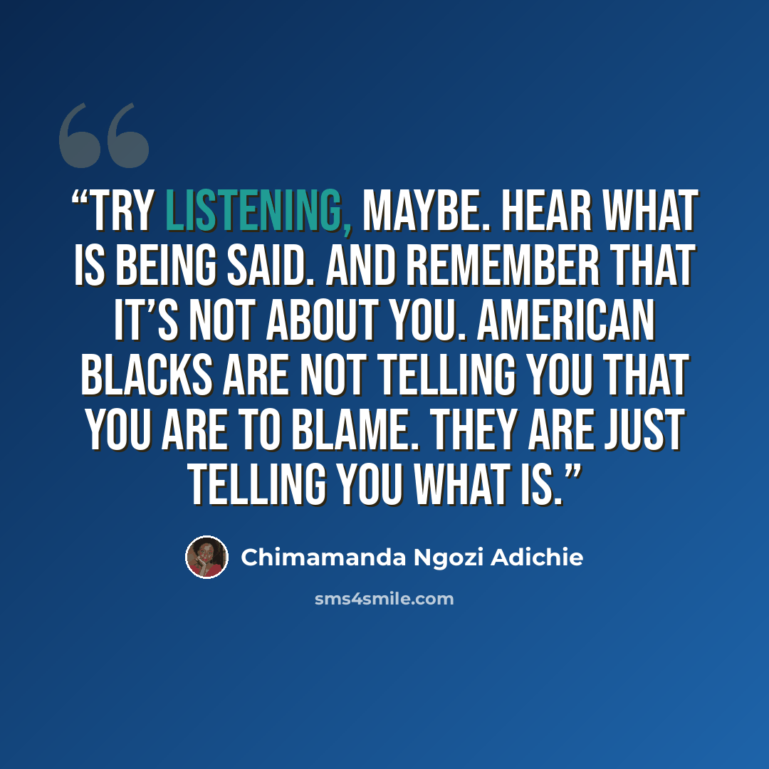 “Try listening, maybe. Hear what is being said. And remember that it’s not about you. American Blacks are not telling you that you are to blame. They are just telling you what is.” quote by Chimamanda Ngozi Adichie