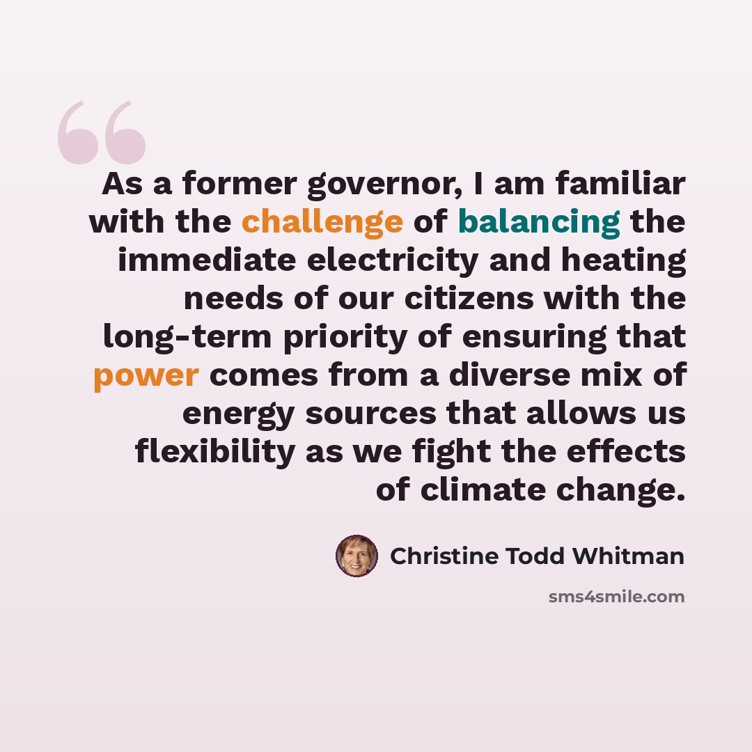 “As a former governor, I am familiar with the challenge of balancing the immediate electricity and heating needs of our citizens with the long-term priority of ensuring that power comes from a diverse mix of energy sources that allows us flexibility as we fight the effects of climate change.” quote by Christine Todd Whitman