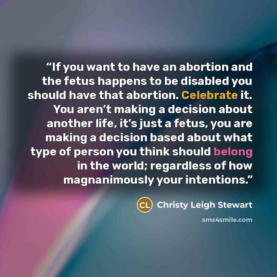 “If you want to have an abortion and the fetus happens to be disabled you should have that abortion. Celebrate it. You aren’t making a decision about another life, it’s just a fetus, you are making a decision based about what type of person you think should belong in the world; regardless of how…” quote by Christy Leigh Stewart