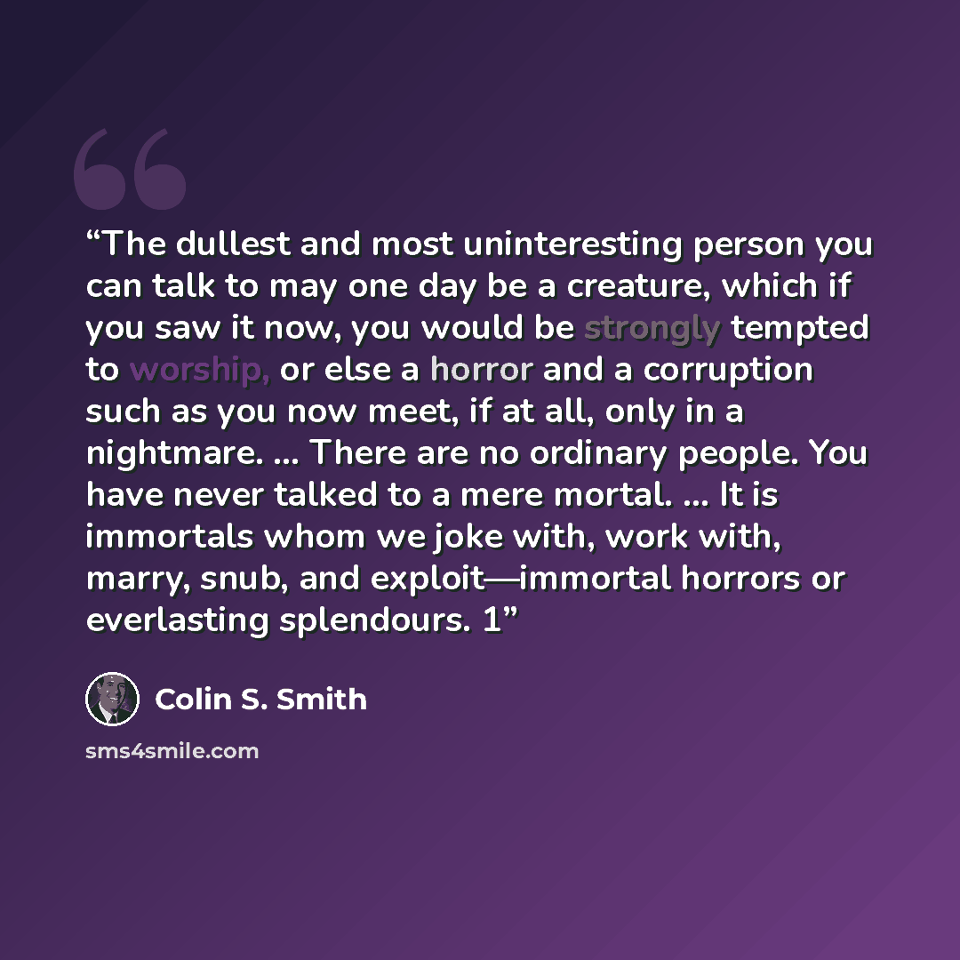 “The dullest and most uninteresting person you can talk to may one day be a creature, which if you saw it now, you would be strongly tempted to worship, or else a horror and a corruption such as you now meet, if at all, only in a nightmare. … There are no ordinary people. You have never talked to a…” quote by Colin S. Smith