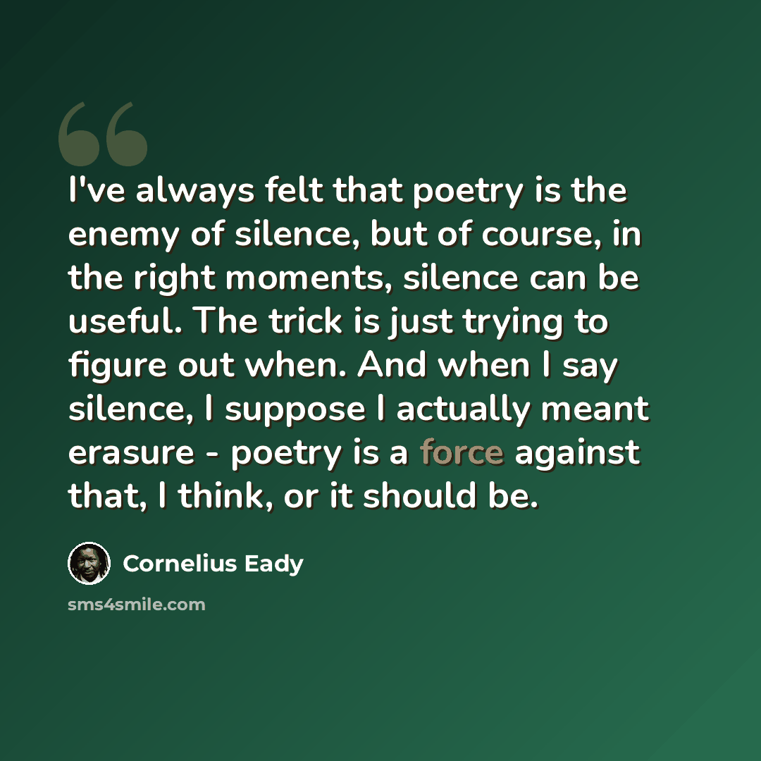 “I've always felt that poetry is the enemy of silence, but of course, in the right moments, silence can be useful. The trick is just trying to figure out when. And when I say silence, I suppose I actually meant erasure - poetry is a force against that, I think, or it should be.” quote by Cornelius Eady