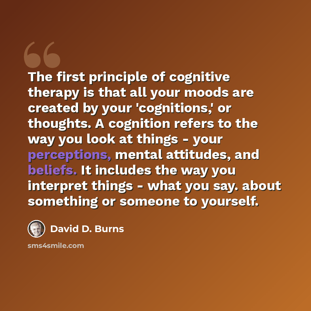 “The first principle of cognitive therapy is that all your moods are created by your 'cognitions,' or thoughts. A cognition refers to the way you look at things - your perceptions, mental attitudes, and beliefs. It includes the way you interpret things - what you say. about something or someone to…” quote by David D. Burns