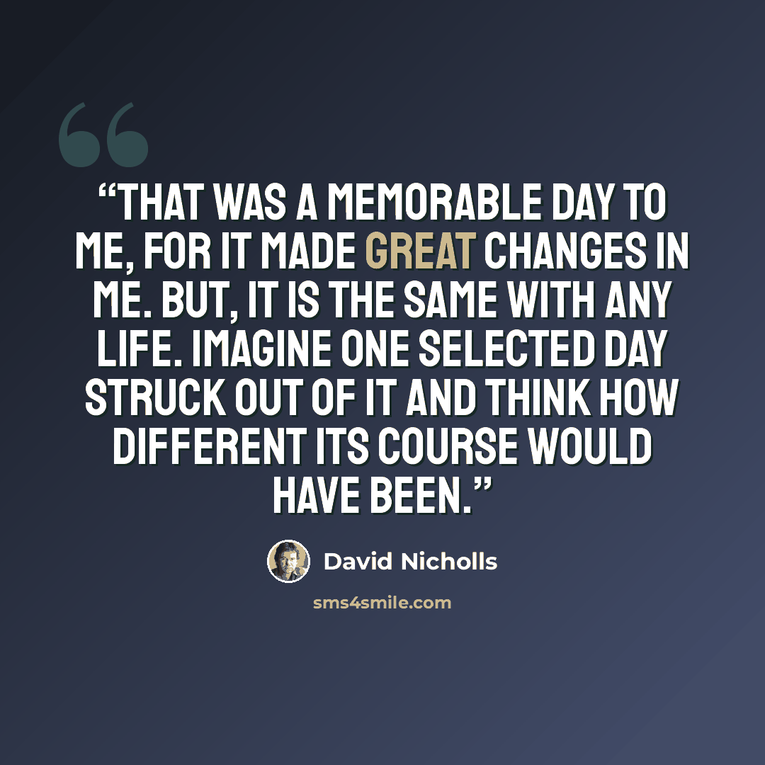 “That was a memorable day to me, for it made great changes in me. But, it is the same with any life. Imagine one selected day struck out of it and think how different its course would have been.” quote by David Nicholls