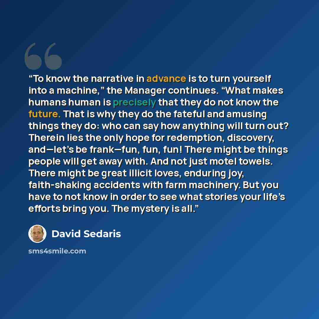 “To know the narrative in advance is to turn yourself into a machine,” the Manager continues. “What makes humans human is precisely that they do not know the future. That is why they do the fateful and amusing things they do: who can say how anything will turn out? Therein lies the only hope for…” quote by David Sedaris