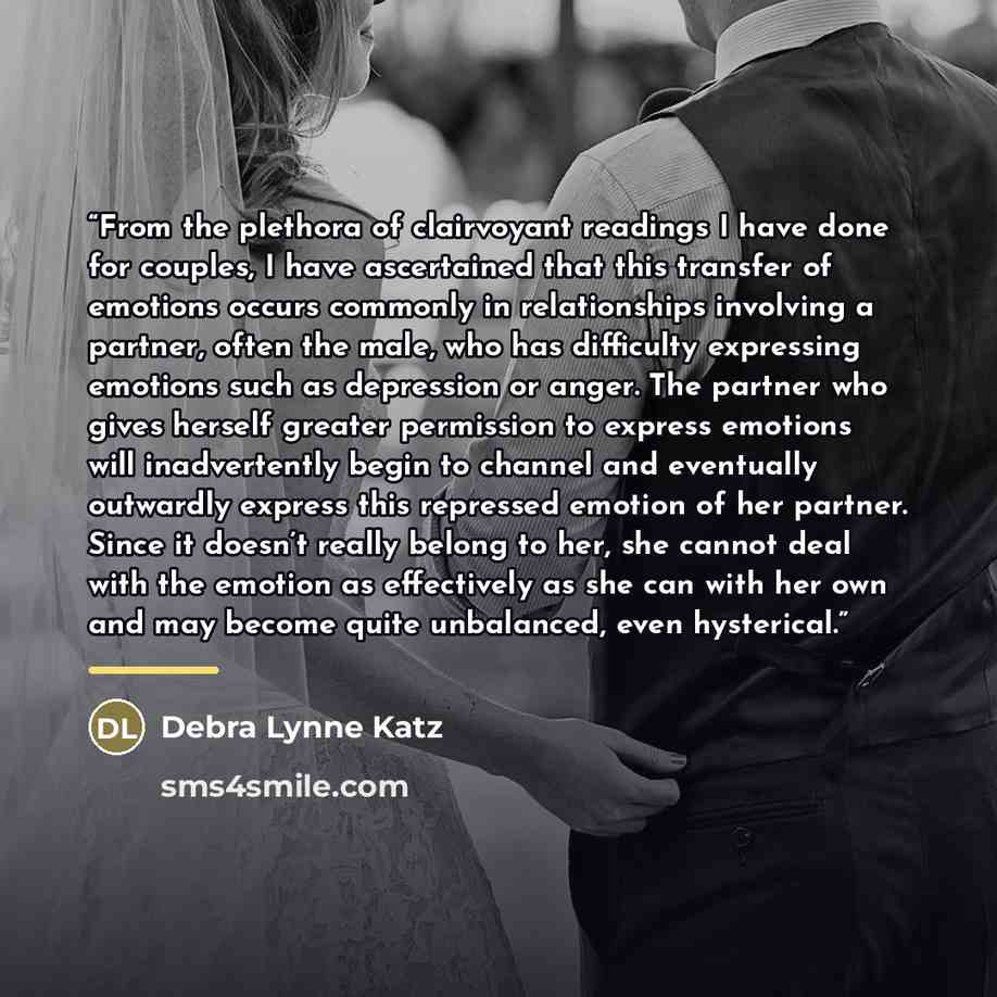 “From the plethora of clairvoyant readings I have done for couples, I have ascertained that this transfer of emotions occurs commonly in relationships involving a partner, often the male, who has difficulty expressing emotions such as depression or anger. The partner who gives herself greater…” quote by Debra Lynne Katz