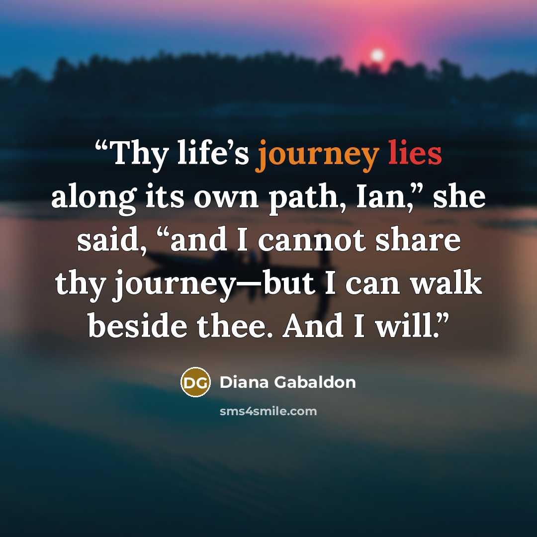 “Thy life’s journey lies along its own path, Ian,” she said, “and I cannot share thy journey—but I can walk beside thee. And I will.” quote by Diana Gabaldon