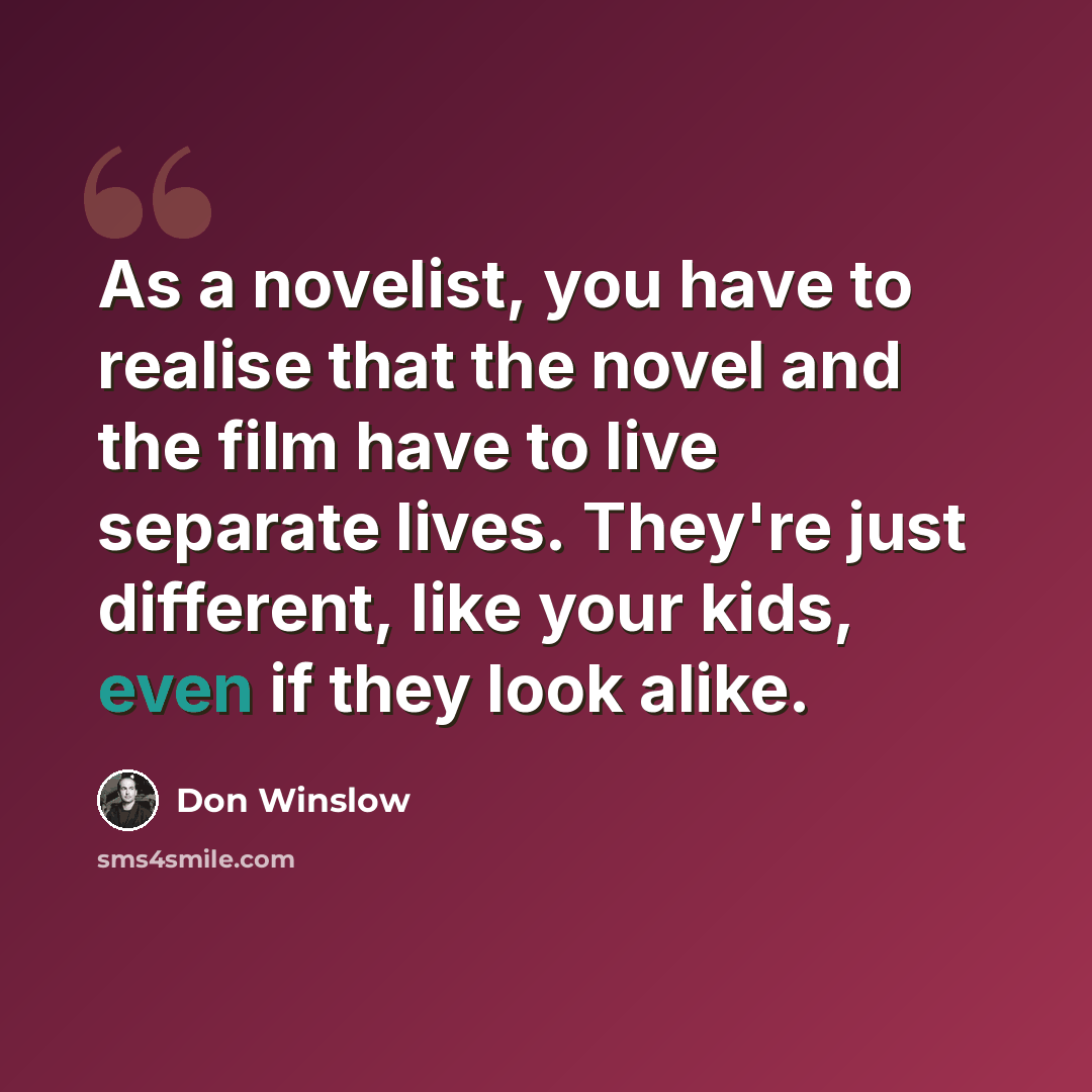 “As a novelist, you have to realise that the novel and the film have to live separate lives. They're just different, like your kids, even if they look alike.” quote by Don Winslow