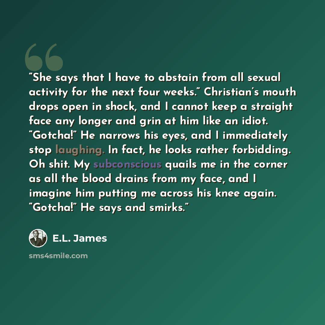 “She says that I have to abstain from all sexual activity for the next four weeks.” Christian’s mouth drops open in shock, and I cannot keep a straight face any longer and grin at him like an idiot. “Gotcha!” He narrows his eyes, and I immediately stop laughing. In fact, he looks rather forbidding…” quote by E.L. James