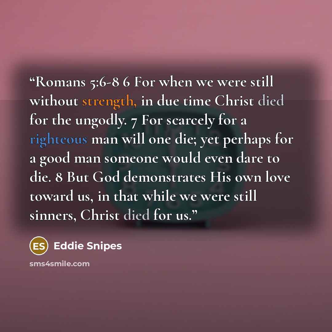 “Romans 5:6-8 6 For when we were still without strength, in due time Christ died for the ungodly. 7 For scarcely for a righteous man will one die; yet perhaps for a good man someone would even dare to die. 8 But God demonstrates His own love toward us, in that while we were still sinners, Christ…” quote by Eddie Snipes