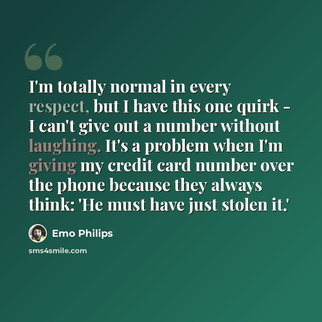“I'm totally normal in every respect, but I have this one quirk - I can't give out a number without laughing. It's a problem when I'm giving my credit card number over the phone because they always think: 'He must have just stolen it.'” quote by Emo Philips