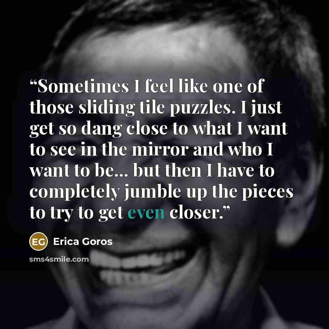 “Sometimes I feel like one of those sliding tile puzzles. I just get so dang close to what I want to see in the mirror and who I want to be... but then I have to completely jumble up the pieces to try to get even closer.” quote by Erica Goros