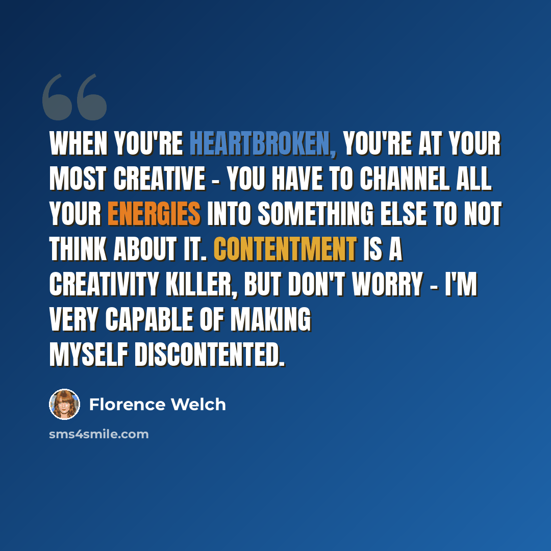 “When you're heartbroken, you're at your most creative - you have to channel all your energies into something else to not think about it. Contentment is a creativity killer, but don't worry - I'm very capable of making myself discontented.” quote by Florence Welch