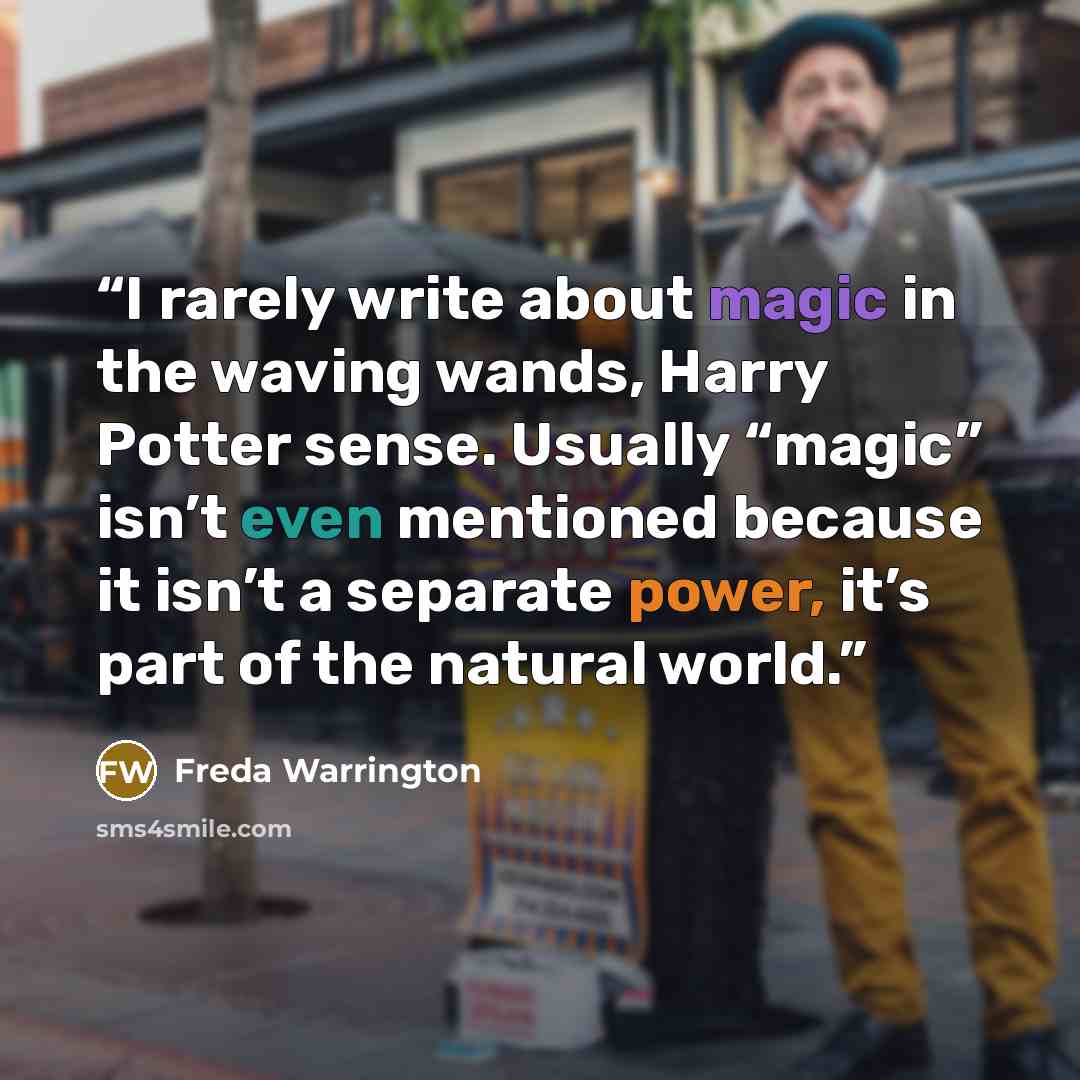 “I rarely write about magic in the waving wands, Harry Potter sense. Usually “magic” isn’t even mentioned because it isn’t a separate power, it’s part of the natural world.” quote by Freda Warrington
