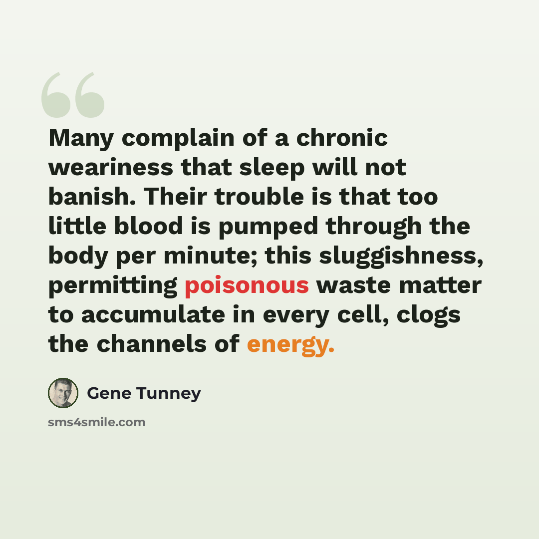 “Many complain of a chronic weariness that sleep will not banish. Their trouble is that too little blood is pumped through the body per minute; this sluggishness, permitting poisonous waste matter to accumulate in every cell, clogs the channels of energy.” quote by Gene Tunney