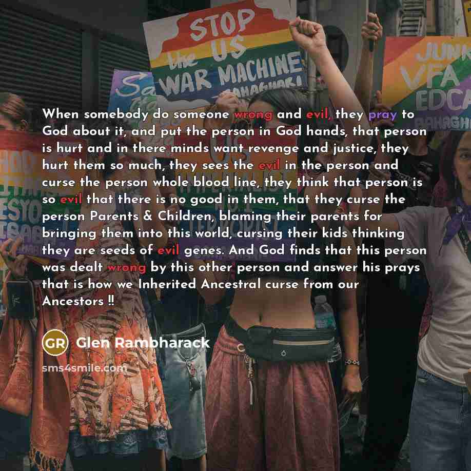 “When somebody do someone wrong and evil, they pray to God about it, and put the person in God hands, that person is hurt and in there minds want revenge and justice, they hurt them so much, they sees the evil in the person and curse the person whole blood line, they think that person is so evil…” quote by Glen Rambharack
