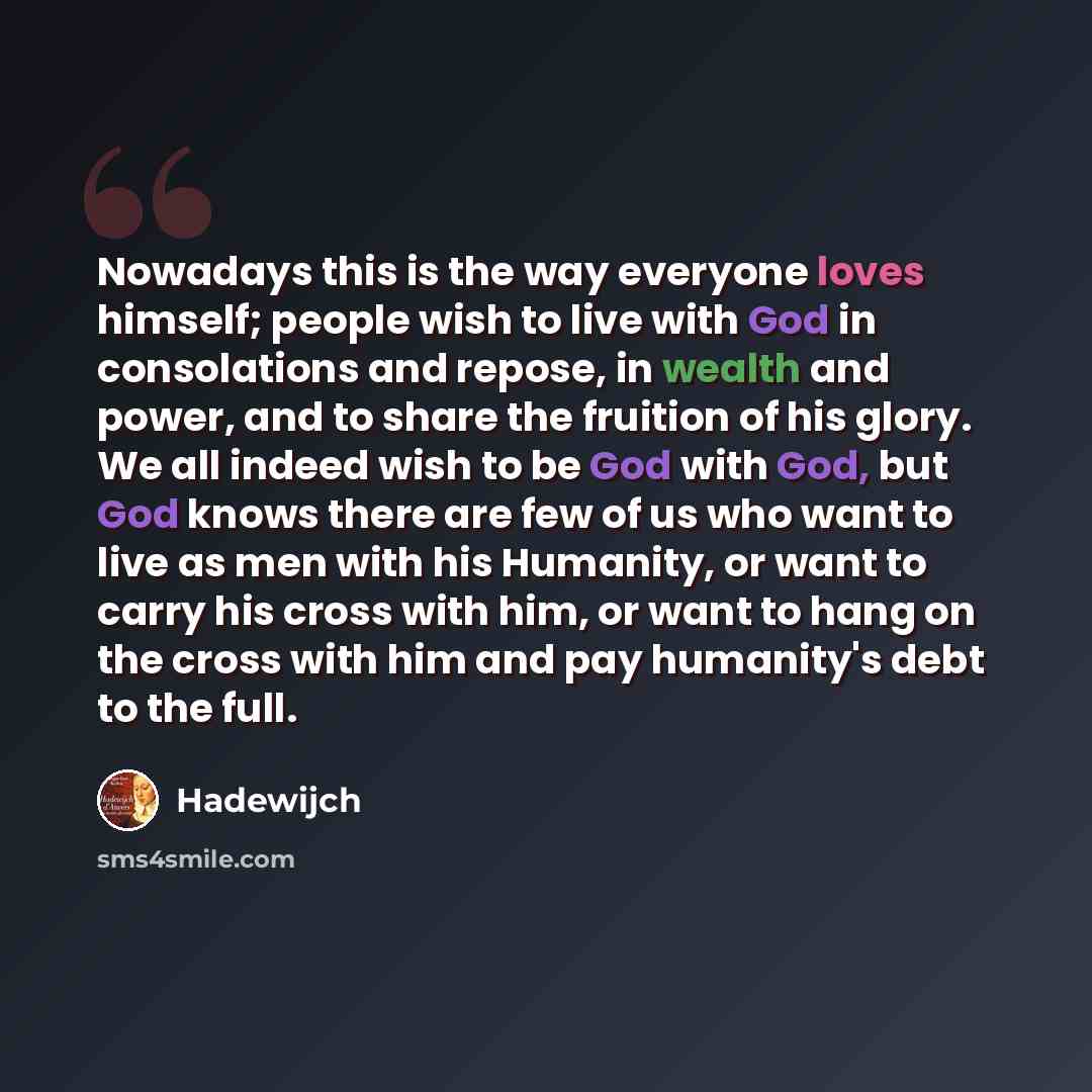 “Nowadays this is the way everyone loves himself; people wish to live with God in consolations and repose, in wealth and power, and to share the fruition of his glory. We all indeed wish to be God with God, but God knows there are few of us who want to live as men with his Humanity, or want to…” quote by Hadewijch