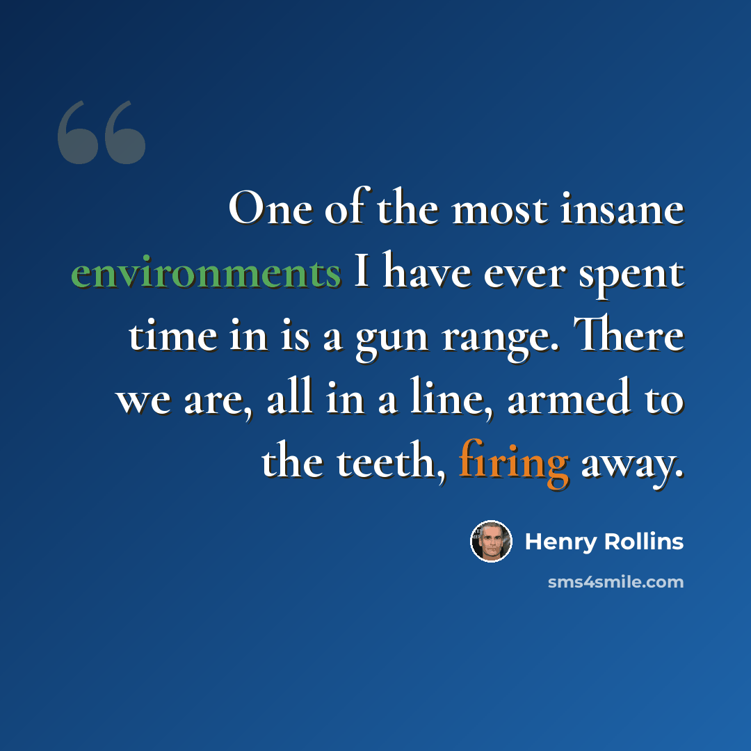 “One of the most insane environments I have ever spent time in is a gun range. There we are, all in a line, armed to the teeth, firing away.” quote by Henry Rollins