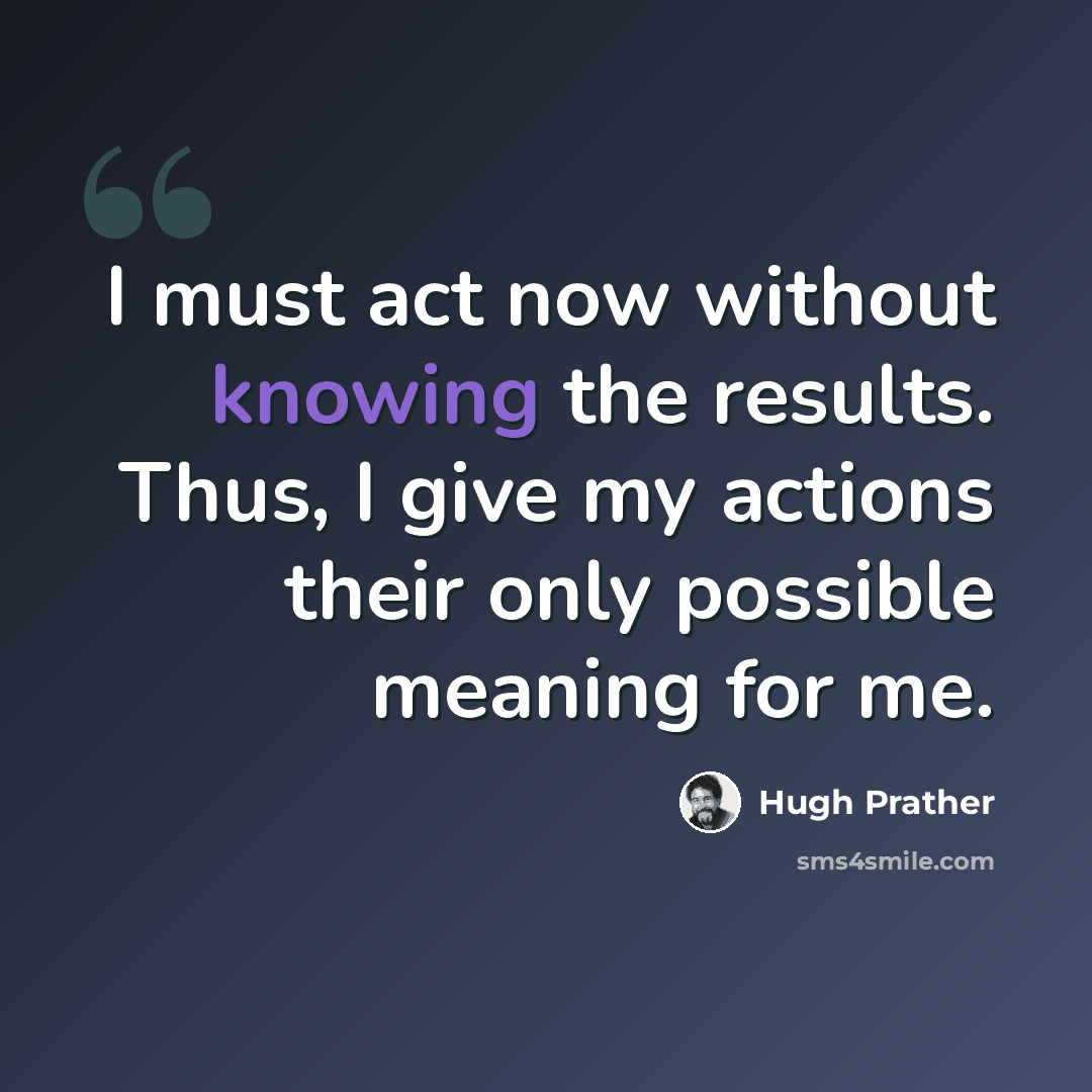“I must act now without knowing the results. Thus, I give my actions their only possible meaning for me.” quote by Hugh Prather