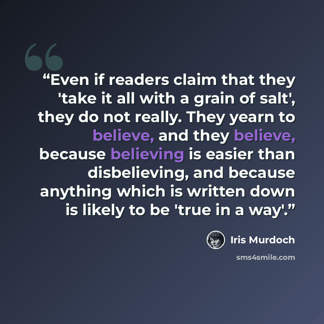 “Even if readers claim that they 'take it all with a grain of salt', they do not really. They yearn to believe, and they believe, because believing is easier than disbelieving, and because anything which is written down is likely to be 'true in a way'.” quote by Iris Murdoch