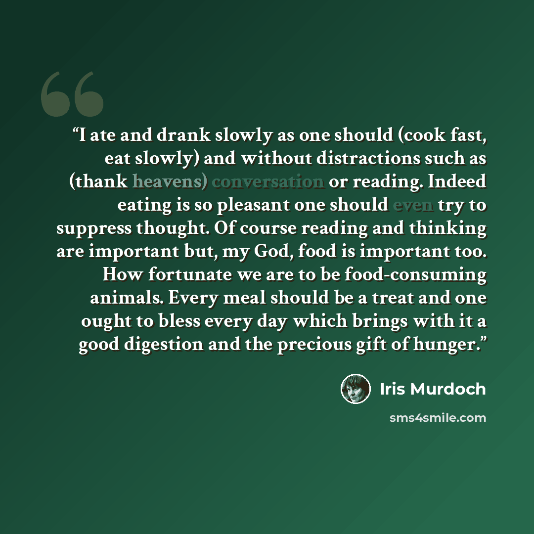 “I ate and drank slowly as one should (cook fast, eat slowly) and without distractions such as (thank heavens) conversation or reading. Indeed eating is so pleasant one should even try to suppress thought. Of course reading and thinking are important but, my God, food is important too. How…” quote by Iris Murdoch