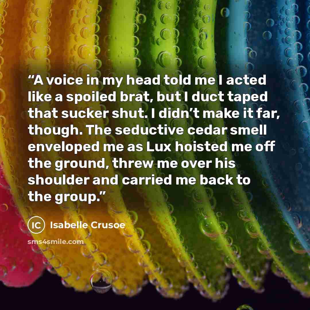 “A voice in my head told me I acted like a spoiled brat, but I duct taped that sucker shut. I didn’t make it far, though. The seductive cedar smell enveloped me as Lux hoisted me off the ground, threw me over his shoulder and carried me back to the group.” quote by Isabelle Crusoe