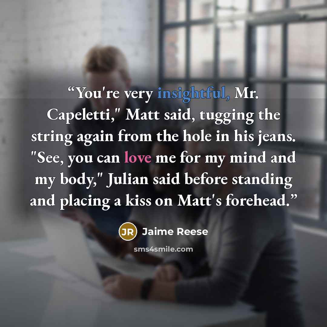 “You're very insightful, Mr. Capeletti," Matt said, tugging the string again from the hole in his jeans. "See, you can love me for my mind and my body," Julian said before standing and placing a kiss on Matt's forehead.” quote by Jaime Reese