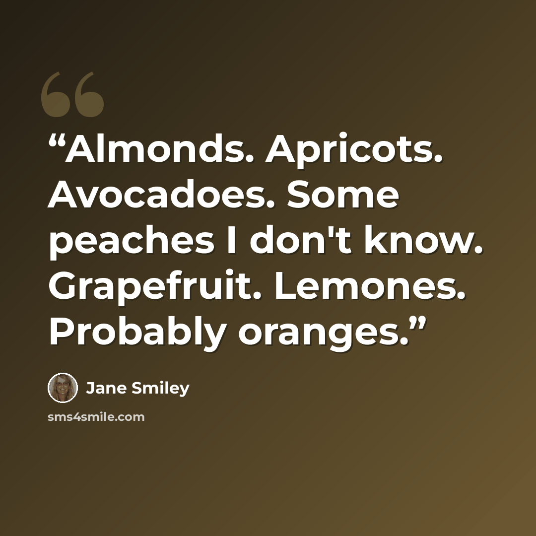“Almonds. Apricots. Avocadoes. Some peaches I don't know. Grapefruit. Lemones. Probably oranges.” quote by Jane Smiley