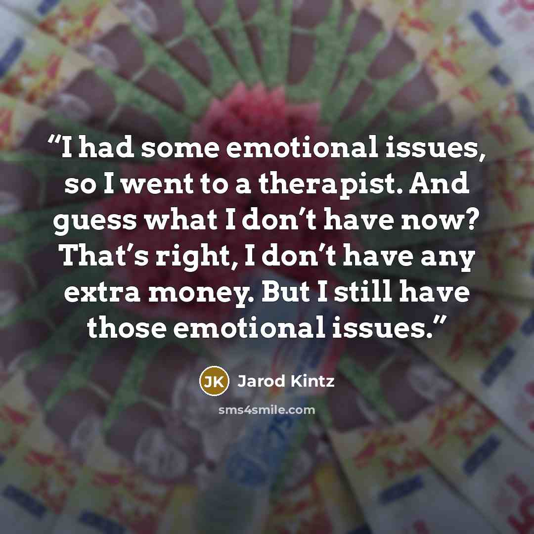 “I had some emotional issues, so I went to a therapist. And guess what I don’t have now? That’s right, I don’t have any extra money. But I still have those emotional issues.” quote by Jarod Kintz