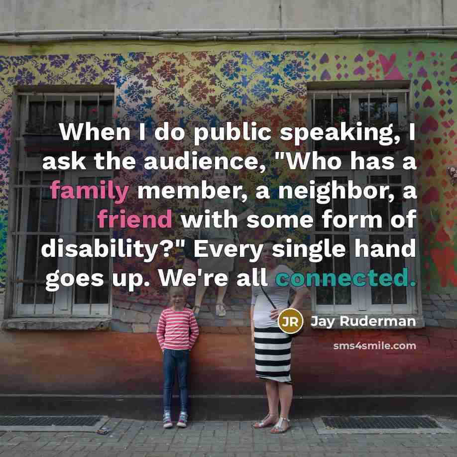 “When I do public speaking, I ask the audience, "Who has a family member, a neighbor, a friend with some form of disability?" Every single hand goes up. We're all connected.” quote by Jay Ruderman