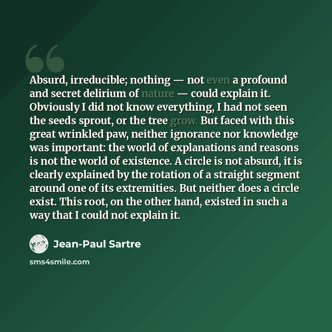 “Absurd, irreducible; nothing — not even a profound and secret delirium of nature — could explain it. Obviously I did not know everything, I had not seen the seeds sprout, or the tree grow. But faced with this great wrinkled paw, neither ignorance nor knowledge was important: the world of…” quote by Jean-Paul Sartre