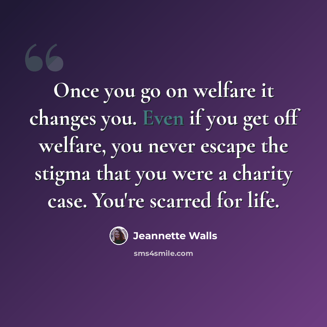 “Once you go on welfare it changes you. Even if you get off welfare, you never escape the stigma that you were a charity case. You're scarred for life.” quote by Jeannette Walls