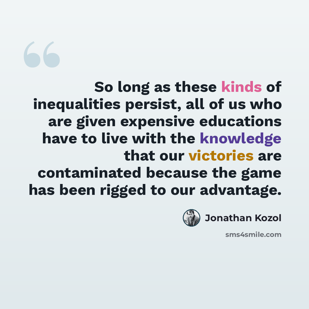“So long as these kinds of inequalities persist, all of us who are given expensive educations have to live with the knowledge that our victories are contaminated because the game has been rigged to our advantage.” quote by Jonathan Kozol