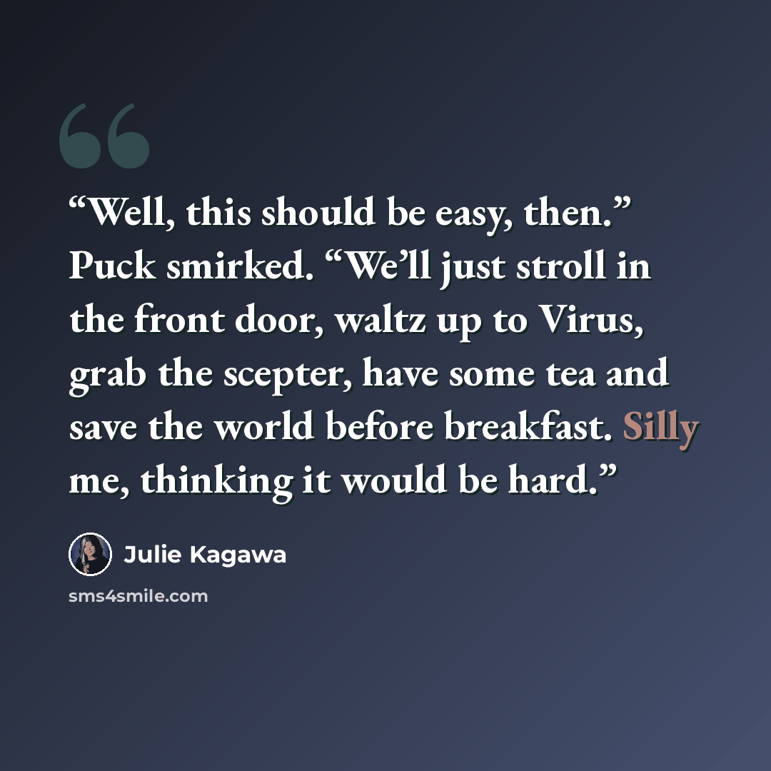 “Well, this should be easy, then.” Puck smirked. “We’ll just stroll in the front door, waltz up to Virus, grab the scepter, have some tea and save the world before breakfast. Silly me, thinking it would be hard.” quote by Julie Kagawa