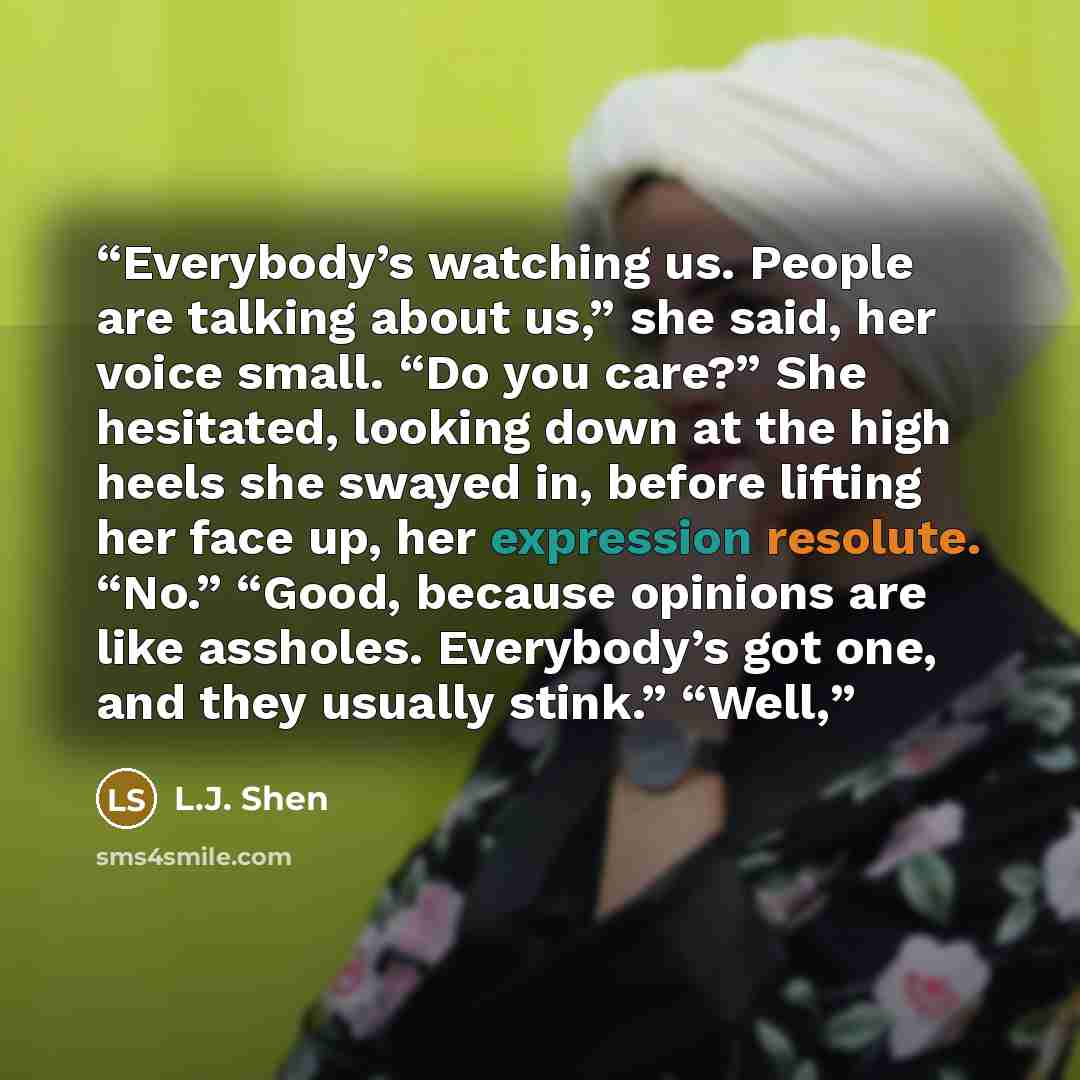 “Everybody’s watching us. People are talking about us,” she said, her voice small. “Do you care?” She hesitated, looking down at the high heels she swayed in, before lifting her face up, her expression resolute. “No.” “Good, because opinions are like assholes. Everybody’s got one, and they usually…” quote by L.J. Shen