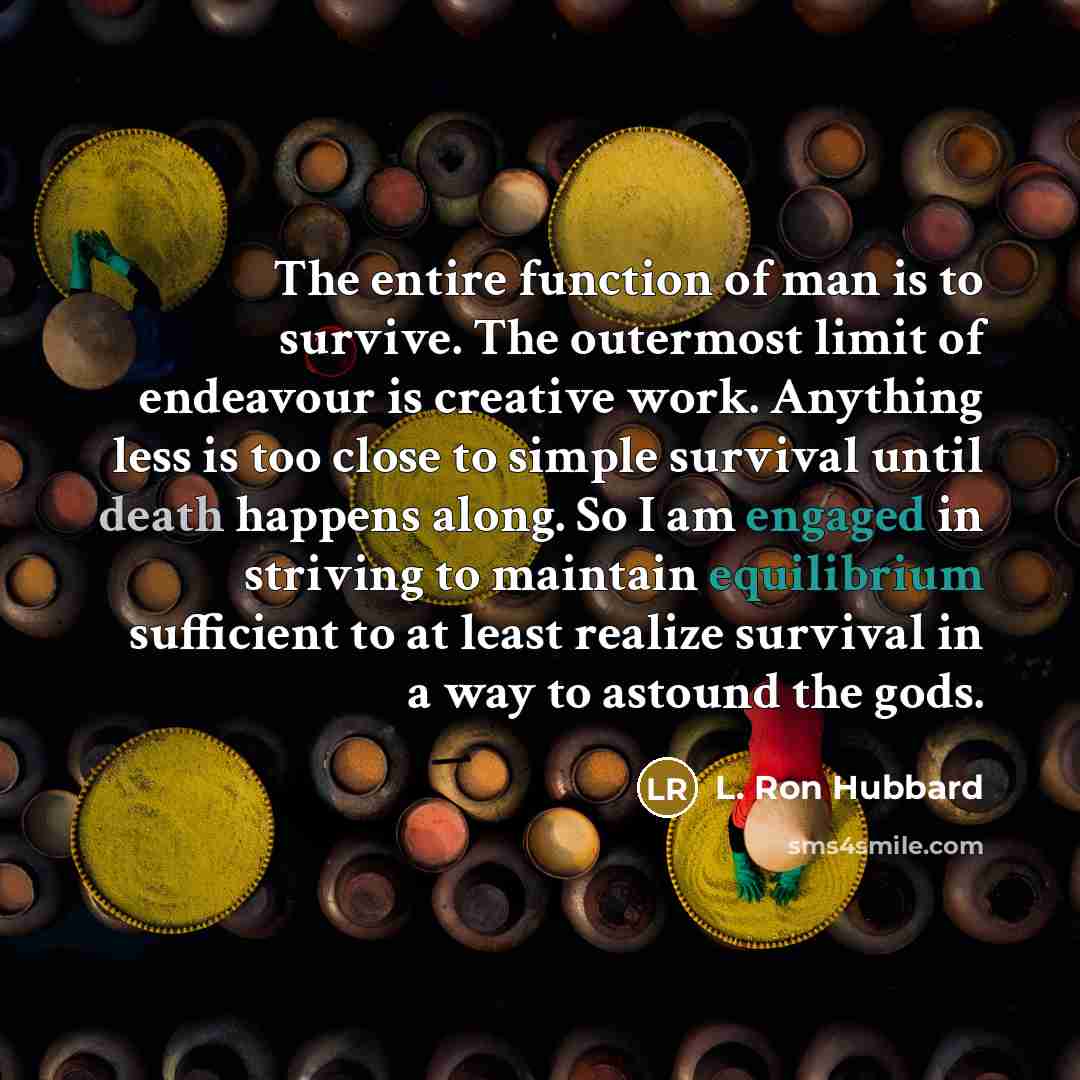 “The entire function of man is to survive. The outermost limit of endeavour is creative work. Anything less is too close to simple survival until death happens along. So I am engaged in striving to maintain equilibrium sufficient to at least realize survival in a way to astound the gods.” quote by L. Ron Hubbard