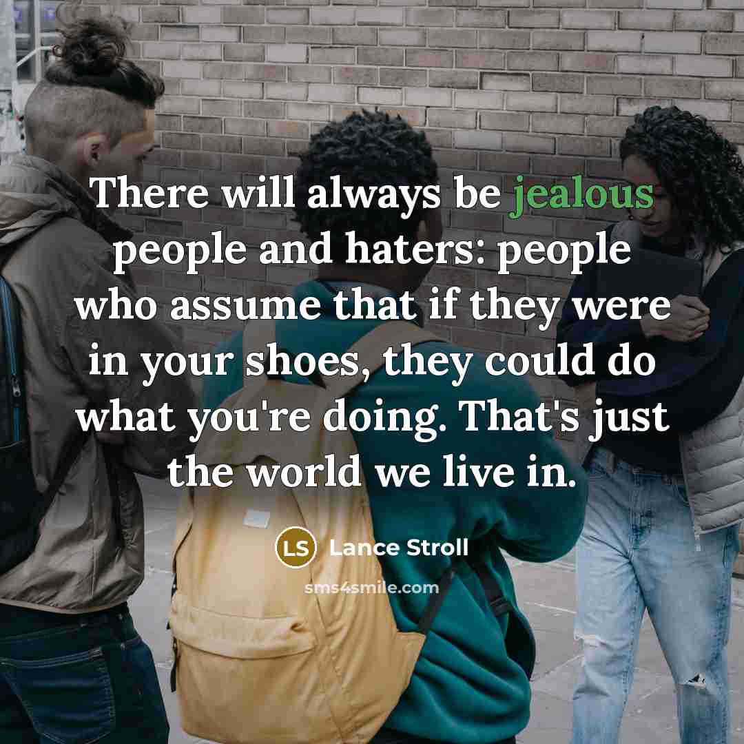 “There will always be jealous people and haters: people who assume that if they were in your shoes, they could do what you're doing. That's just the world we live in.” quote by Lance Stroll