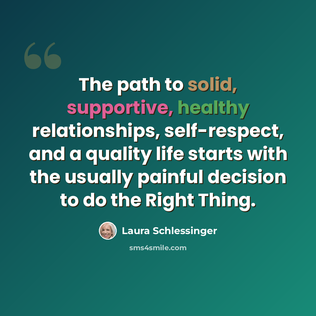“The path to solid, supportive, healthy relationships, self-respect, and a quality life starts with the usually painful decision to do the Right Thing.” quote by Laura Schlessinger